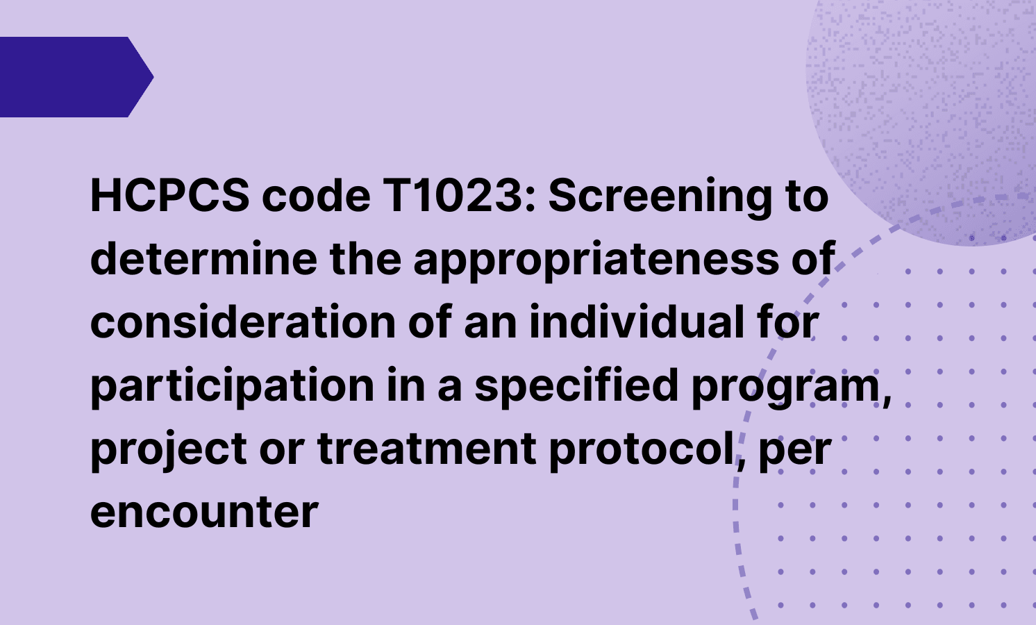 HCPCS code T1023: Screening to determine the appropriateness of consideration of an individual for participation in a specified program, project or treatment protocol, per encounter